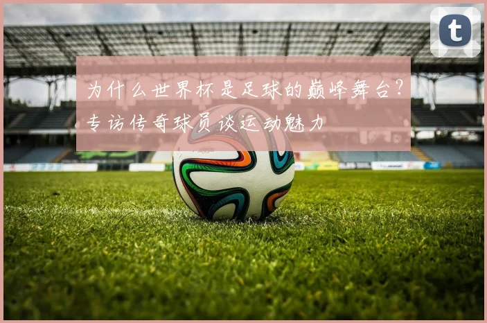 为什么世界杯是足球的巅峰舞台?专访传奇球员谈运动魅力
