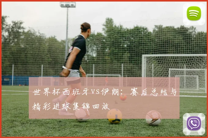 世界杯西班牙vs伊朗:赛后总结与精彩进球集锦回放