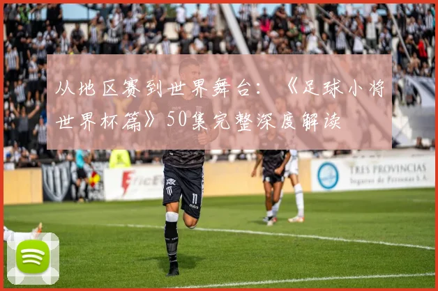 从地区赛到世界舞台:《足球小将世界杯篇》50集完整深度解读