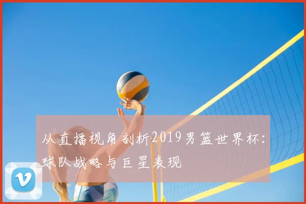 从直播视角剖析2019男篮世界杯:球队战略与巨星表现