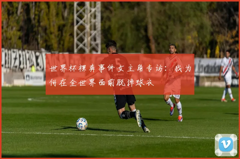 世界杯裸奔事件女主角专访:我为何在全世界面前脱掉球衣
