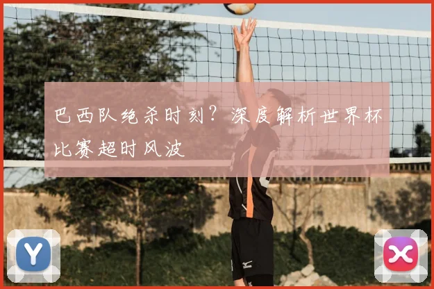 巴西队绝杀时刻?深度解析世界杯比赛超时风波
