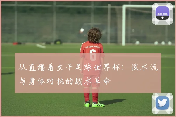 从直播看女子足球世界杯：技术流与身体对抗的战术革命
