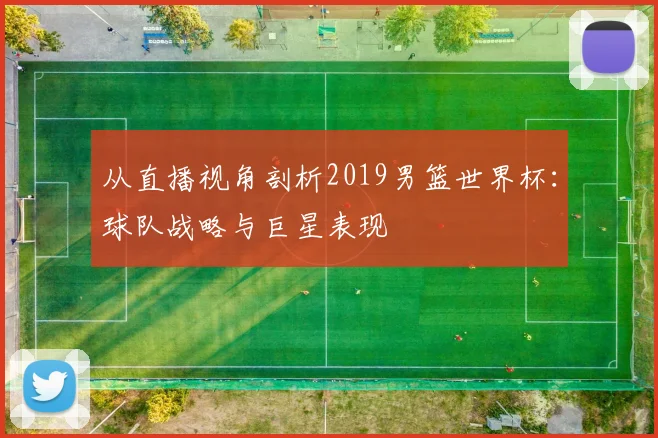 从直播视角剖析2019男篮世界杯:球队战略与巨星表现